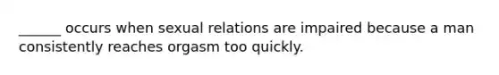 ______ occurs when sexual relations are impaired because a man consistently reaches orgasm too quickly.