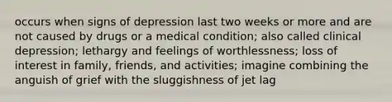 occurs when signs of depression last two weeks or more and are not caused by drugs or a medical condition; also called clinical depression; lethargy and feelings of worthlessness; loss of interest in family, friends, and activities; imagine combining the anguish of grief with the sluggishness of jet lag