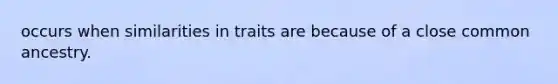 occurs when similarities in traits are because of a close common ancestry.