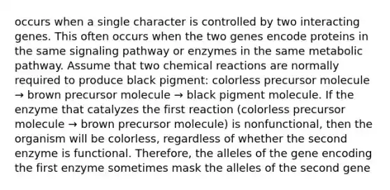 occurs when a single character is controlled by two interacting genes. This often occurs when the two genes encode proteins in the same signaling pathway or enzymes in the same metabolic pathway. Assume that two <a href='https://www.questionai.com/knowledge/kc6NTom4Ep-chemical-reactions' class='anchor-knowledge'>chemical reactions</a> are normally required to produce black pigment: colorless precursor molecule → brown precursor molecule → black pigment molecule. If the enzyme that catalyzes the first reaction (colorless precursor molecule → brown precursor molecule) is nonfunctional, then the organism will be colorless, regardless of whether the second enzyme is functional. Therefore, the alleles of the gene encoding the first enzyme sometimes mask the alleles of the second gene