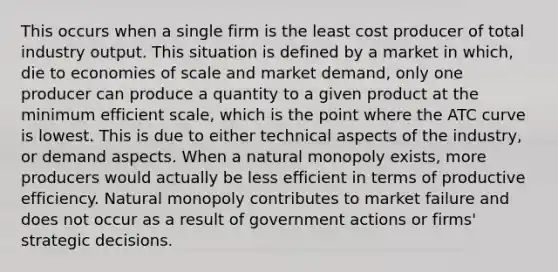 This occurs when a single firm is the least cost producer of total industry output. This situation is defined by a market in which, die to economies of scale and market demand, only one producer can produce a quantity to a given product at the minimum efficient scale, which is the point where the ATC curve is lowest. This is due to either technical aspects of the industry, or demand aspects. When a natural monopoly exists, more producers would actually be less efficient in terms of productive efficiency. Natural monopoly contributes to market failure and does not occur as a result of government actions or firms' strategic decisions.