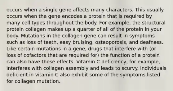 occurs when a single gene affects many characters. This usually occurs when the gene encodes a protein that is required by many cell types throughout the body. For example, the structural protein collagen makes up a quarter of all of the protein in your body. Mutations in the collagen gene can result in symptoms such as loss of teeth, easy bruising, osteoporosis, and deafness. Like certain mutations in a gene, drugs that interfere with (or loss of cofactors that are required for) the function of a protein can also have these effects. Vitamin C deficiency, for example, interferes with collagen assembly and leads to scurvy. Individuals deficient in vitamin C also exhibit some of the symptoms listed for collagen mutation.