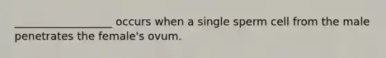 __________________ occurs when a single sperm cell from the male penetrates the female's ovum.