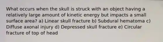 What occurs when the skull is struck with an object having a relatively large amount of kinetic energy but impacts a small surface area? a) Linear skull fracture b) Subdural hematoma c) Diffuse axonal injury d) Depressed skull fracture e) Circular fracture of top of head