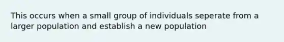 This occurs when a small group of individuals seperate from a larger population and establish a new population