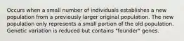 Occurs when a small number of individuals establishes a new population from a previously larger original population. The new population only represents a small portion of the old population. Genetic variation is reduced but contains "founder" genes.