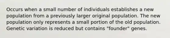 Occurs when a small number of individuals establishes a new population from a previously larger original population. The new population only represents a small portion of the old population. Genetic variation is reduced but contains "founder" genes.