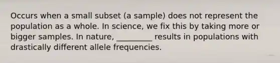 Occurs when a small subset (a sample) does not represent the population as a whole. In science, we fix this by taking more or bigger samples. In nature, _________ results in populations with drastically different allele frequencies.