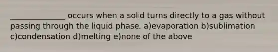 ______________ occurs when a solid turns directly to a gas without passing through the liquid phase. a)evaporation b)sublimation c)condensation d)melting e)none of the above