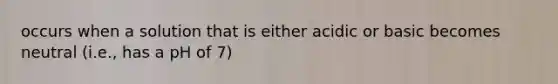 occurs when a solution that is either acidic or basic becomes neutral (i.e., has a pH of 7)