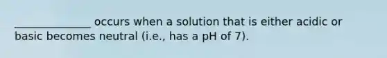 ______________ occurs when a solution that is either acidic or basic becomes neutral (i.e., has a pH of 7).