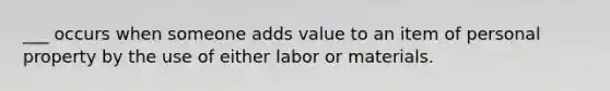 ___ occurs when someone adds value to an item of personal property by the use of either labor or materials.