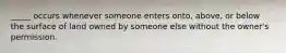 _____ occurs whenever someone enters onto, above, or below the surface of land owned by someone else without the owner's permission.