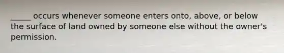 _____ occurs whenever someone enters onto, above, or below the surface of land owned by someone else without the owner's permission.