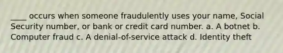 ____ occurs when someone fraudulently uses your name, Social Security number, or bank or credit card number. a. A botnet b. Computer fraud c. A denial-of-service attack d. Identity theft