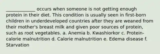 _____________ occurs when someone is not getting enough protein in their diet. This condition is usually seen in first-born children in underdeveloped countries after they are weaned from their mother's breast milk and given poor sources of protein, such as root vegetables. a. Anemia b. Kwashiorkor c. Protein-calorie malnutrition d. Calorie malnutrition e. Edema disease f. Starvation