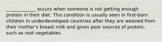 _____________ occurs when someone is not getting enough protein in their diet. This condition is usually seen in first-born children in underdeveloped countries after they are weaned from their mother's breast milk and given poor sources of protein, such as root vegetables.