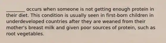 ________ occurs when someone is not getting enough protein in their diet. This condition is usually seen in first-born children in underdeveloped countries after they are weaned from their mother's breast milk and given poor sources of protein, such as root vegetables.