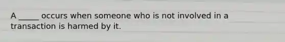 A _____ occurs when someone who is not involved in a transaction is harmed by it.