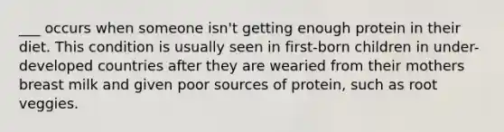 ___ occurs when someone isn't getting enough protein in their diet. This condition is usually seen in first-born children in under-developed countries after they are wearied from their mothers breast milk and given poor sources of protein, such as root veggies.