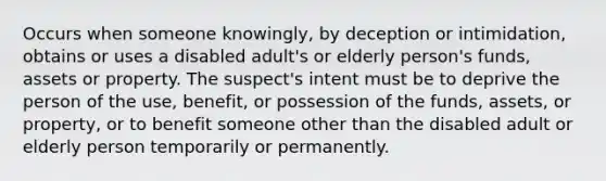 Occurs when someone knowingly, by deception or intimidation, obtains or uses a disabled adult's or elderly person's funds, assets or property. The suspect's intent must be to deprive the person of the use, benefit, or possession of the funds, assets, or property, or to benefit someone other than the disabled adult or elderly person temporarily or permanently.