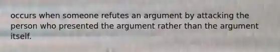 occurs when someone refutes an argument by attacking the person who presented the argument rather than the argument itself.