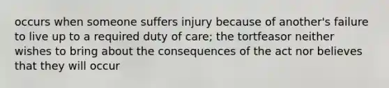 occurs when someone suffers injury because of another's failure to live up to a required duty of care; the tortfeasor neither wishes to bring about the consequences of the act nor believes that they will occur