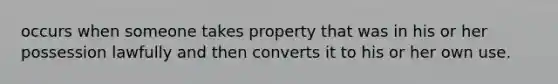 occurs when someone takes property that was in his or her possession lawfully and then converts it to his or her own use.