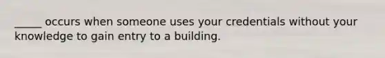 _____ occurs when someone uses your credentials without your knowledge to gain entry to a building.