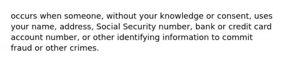 occurs when someone, without your knowledge or consent, uses your name, address, Social Security number, bank or credit card account number, or other identifying information to commit fraud or other crimes.