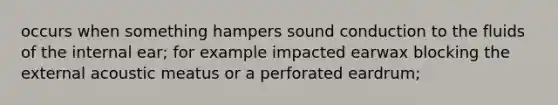 occurs when something hampers sound conduction to the fluids of the internal ear; for example impacted earwax blocking the external acoustic meatus or a perforated eardrum;