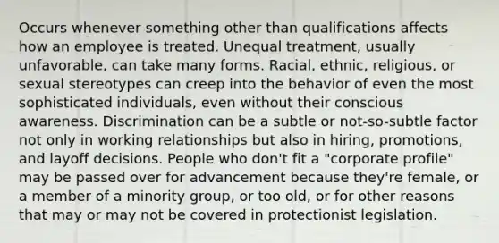 Occurs whenever something other than qualifications affects how an employee is treated. Unequal treatment, usually unfavorable, can take many forms. Racial, ethnic, religious, or sexual stereotypes can creep into the behavior of even the most sophisticated individuals, even without their conscious awareness. Discrimination can be a subtle or not-so-subtle factor not only in working relationships but also in hiring, promotions, and layoff decisions. People who don't fit a "corporate profile" may be passed over for advancement because they're female, or a member of a minority group, or too old, or for other reasons that may or may not be covered in protectionist legislation.