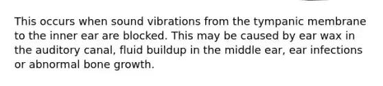 This occurs when sound vibrations from the tympanic membrane to the inner ear are blocked. This may be caused by ear wax in the auditory canal, fluid buildup in the middle ear, ear infections or abnormal bone growth.