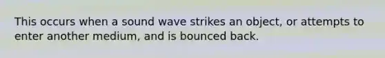 This occurs when a sound wave strikes an object, or attempts to enter another medium, and is bounced back.