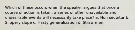 Which of these occurs when the speaker argues that once a course of action is taken, a series of other unavailable and undesirable events will necessarily take place? a. Non sequitur b. Slippery slope c. Hasty generalization d. Straw man