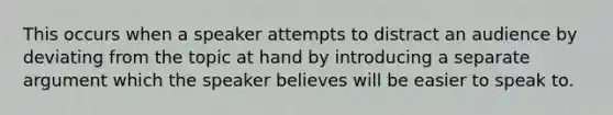 This occurs when a speaker attempts to distract an audience by deviating from the topic at hand by introducing a separate argument which the speaker believes will be easier to speak to.