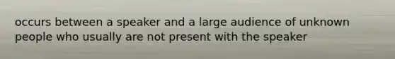 occurs between a speaker and a large audience of unknown people who usually are not present with the speaker