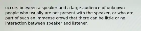 occurs between a speaker and a large audience of unknown people who usually are not present with the speaker, or who are part of such an immense crowd that there can be little or no interaction between speaker and listener.