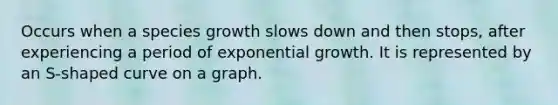 Occurs when a species growth slows down and then stops, after experiencing a period of exponential growth. It is represented by an S-shaped curve on a graph.