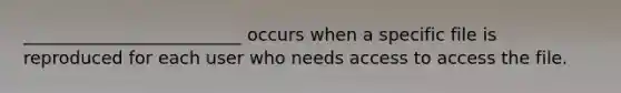 _________________________ occurs when a specific file is reproduced for each user who needs access to access the file.