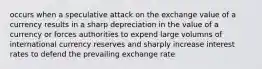 occurs when a speculative attack on the exchange value of a currency results in a sharp depreciation in the value of a currency or forces authorities to expend large volumns of international currency reserves and sharply increase interest rates to defend the prevailing exchange rate