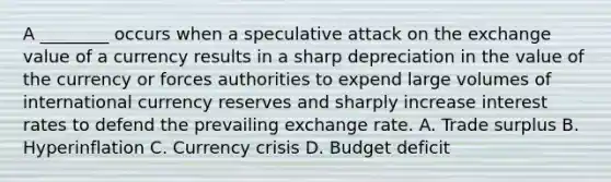 A ________ occurs when a speculative attack on the exchange value of a currency results in a sharp depreciation in the value of the currency or forces authorities to expend large volumes of international currency reserves and sharply increase interest rates to defend the prevailing exchange rate. A. Trade surplus B. Hyperinflation C. Currency crisis D. Budget deficit