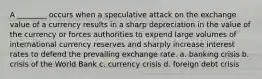 A ________ occurs when a speculative attack on the exchange value of a currency results in a sharp depreciation in the value of the currency or forces authorities to expend large volumes of international currency reserves and sharply increase interest rates to defend the prevailing exchange rate. a. banking crisis b. crisis of the World Bank c. currency crisis d. foreign debt crisis