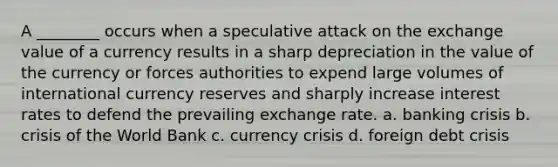 A ________ occurs when a speculative attack on the exchange value of a currency results in a sharp depreciation in the value of the currency or forces authorities to expend large volumes of international currency reserves and sharply increase interest rates to defend the prevailing exchange rate. a. banking crisis b. crisis of the World Bank c. currency crisis d. foreign debt crisis