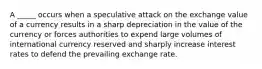 A _____ occurs when a speculative attack on the exchange value of a currency results in a sharp depreciation in the value of the currency or forces authorities to expend large volumes of international currency reserved and sharply increase interest rates to defend the prevailing exchange rate.