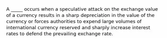 A _____ occurs when a speculative attack on the exchange value of a currency results in a sharp depreciation in the value of the currency or forces authorities to expend large volumes of international currency reserved and sharply increase interest rates to defend the prevailing exchange rate.