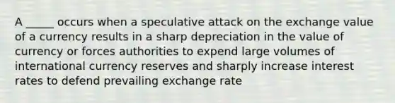 A _____ occurs when a speculative attack on the exchange value of a currency results in a sharp depreciation in the value of currency or forces authorities to expend large volumes of international currency reserves and sharply increase interest rates to defend prevailing exchange rate