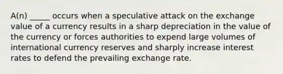 A(n) _____ occurs when a speculative attack on the exchange value of a currency results in a sharp depreciation in the value of the currency or forces authorities to expend large volumes of international currency reserves and sharply increase interest rates to defend the prevailing exchange rate.