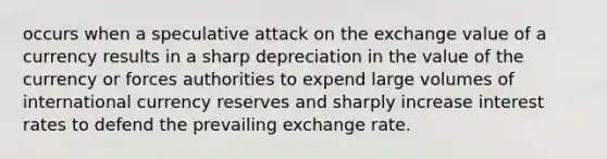 occurs when a speculative attack on the exchange value of a currency results in a sharp depreciation in the value of the currency or forces authorities to expend large volumes of international currency reserves and sharply increase interest rates to defend the prevailing exchange rate.