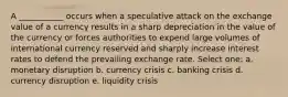 A ___________ occurs when a speculative attack on the exchange value of a currency results in a sharp depreciation in the value of the currency or forces authorities to expend large volumes of international currency reserved and sharply increase interest rates to defend the prevailing exchange rate. Select one: a. monetary disruption b. currency crisis c. banking crisis d. currency disruption e. liquidity crisis